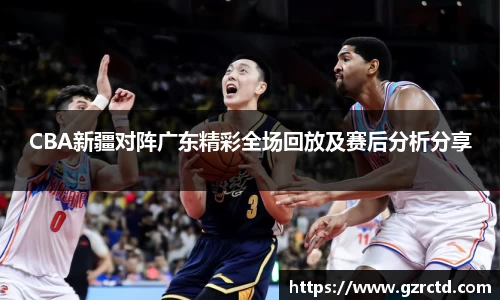 CBA新疆对阵广东精彩全场回放及赛后分析分享